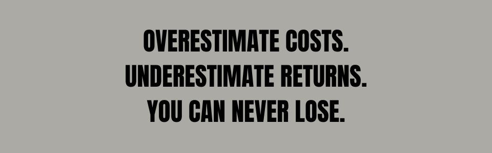 Overestimate costs and underestimate returns. You can never lose!